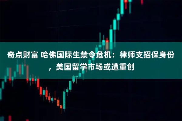 奇点财富 哈佛国际生禁令危机：律师支招保身份，美国留学市场或遭重创