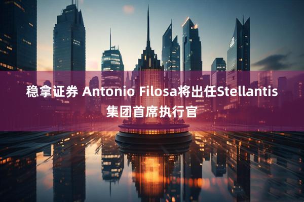 稳拿证券 Antonio Filosa将出任Stellantis集团首席执行官