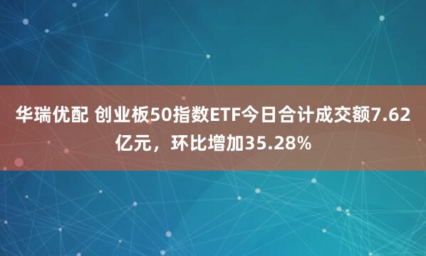 华瑞优配 创业板50指数ETF今日合计成交额7.62亿元，环比增加35.28%