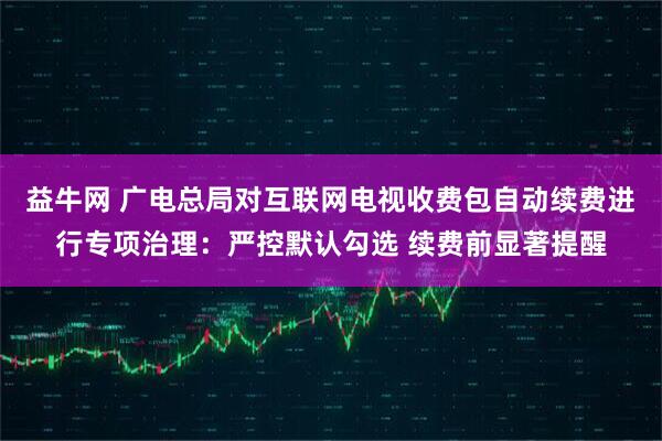 益牛网 广电总局对互联网电视收费包自动续费进行专项治理：严控默认勾选 续费前显著提醒