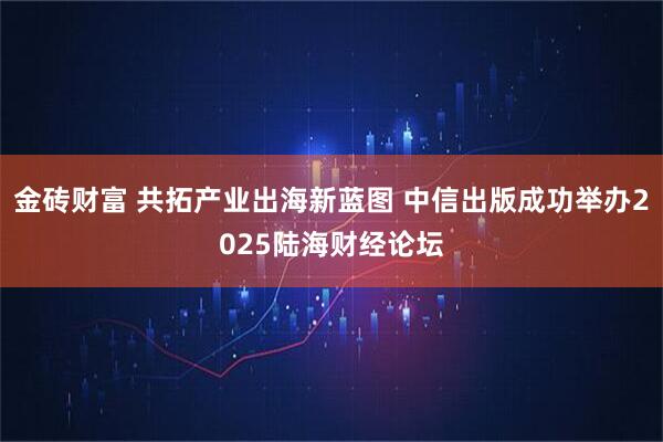 金砖财富 共拓产业出海新蓝图 中信出版成功举办2025陆海财经论坛