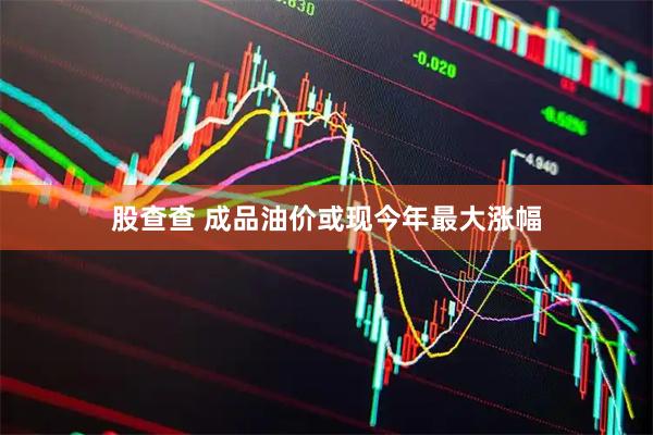 股查查 成品油价或现今年最大涨幅