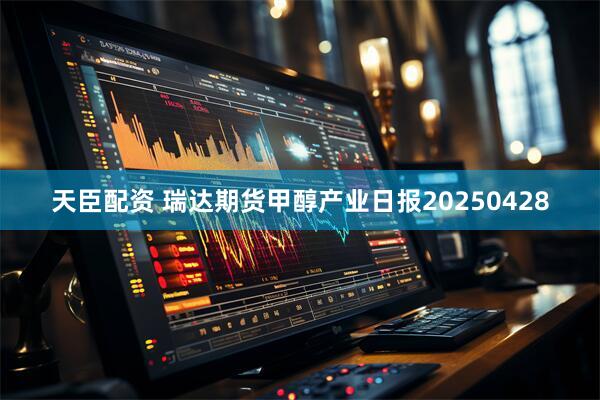 天臣配资 瑞达期货甲醇产业日报20250428