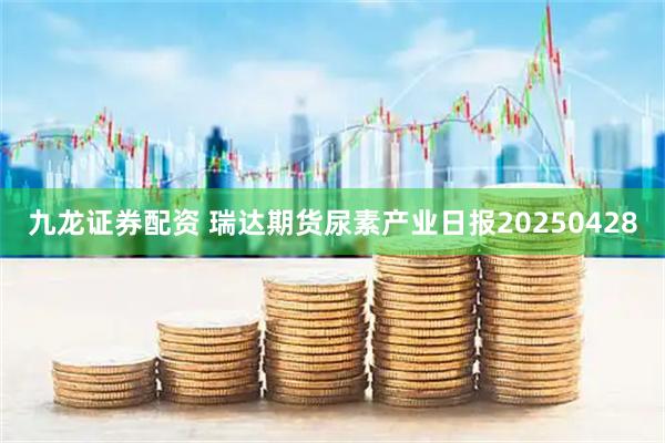 九龙证券配资 瑞达期货尿素产业日报20250428