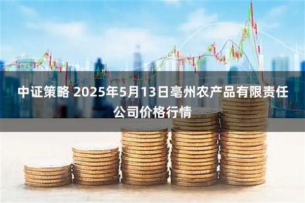中证策略 2025年5月13日亳州农产品有限责任公司价格行情
