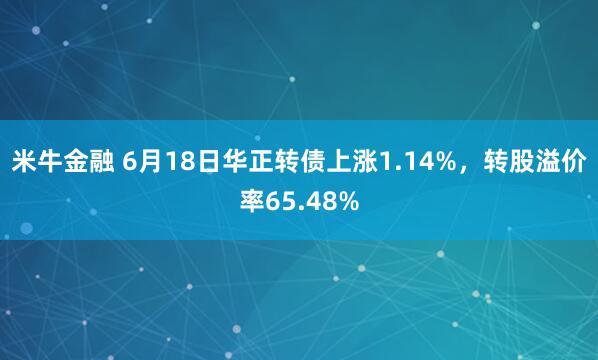 米牛金融 6月18日华正转债上涨1.14%，转股溢价率65.48%