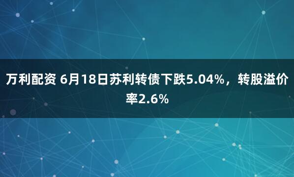 万利配资 6月18日苏利转债下跌5.04%，转股溢价率2.6%