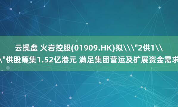 云操盘 火岩控股(01909.HK)拟\＂2供1\＂供股筹集1.52亿港元 满足集团营运及扩展资金需求