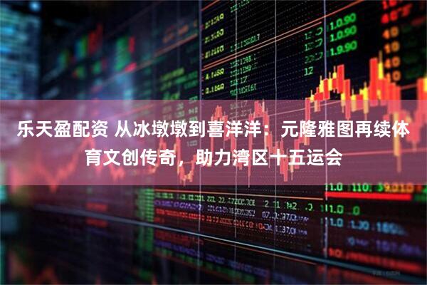 乐天盈配资 从冰墩墩到喜洋洋：元隆雅图再续体育文创传奇，助力湾区十五运会