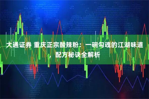 大通证券 重庆正宗酸辣粉：一碗勾魂的江湖味道，配方秘诀全解析