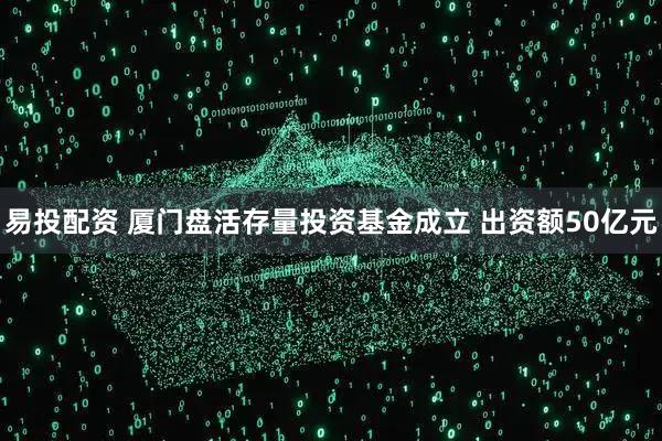 易投配资 厦门盘活存量投资基金成立 出资额50亿元