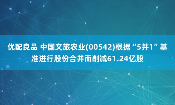优配良品 中国文旅农业(00542)根据“5并1”基准进行股份合并而削减61.24亿股