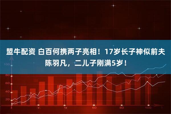 盟牛配资 白百何携两子亮相！17岁长子神似前夫陈羽凡，二儿子刚满5岁！
