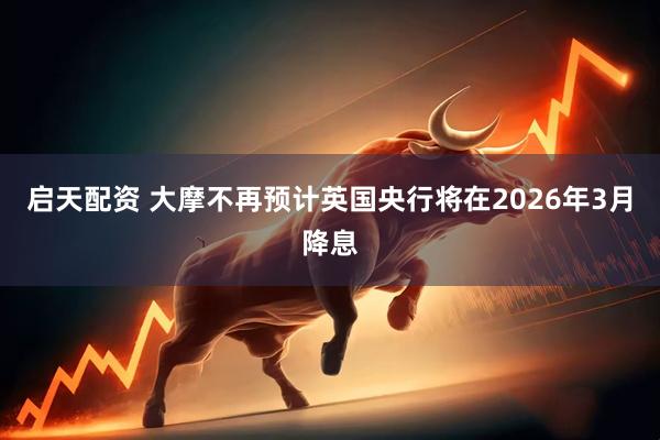 启天配资 大摩不再预计英国央行将在2026年3月降息