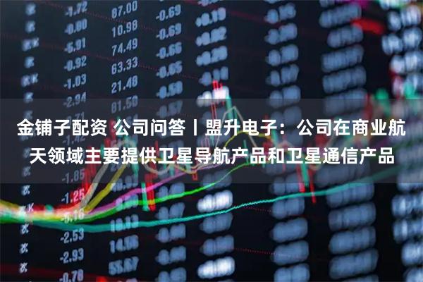 金铺子配资 公司问答丨盟升电子：公司在商业航天领域主要提供卫星导航产品和卫星通信产品
