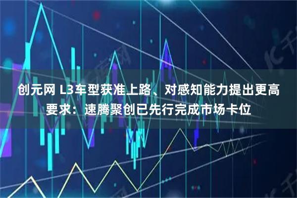 创元网 L3车型获准上路、对感知能力提出更高要求：速腾聚创已先行完成市场卡位
