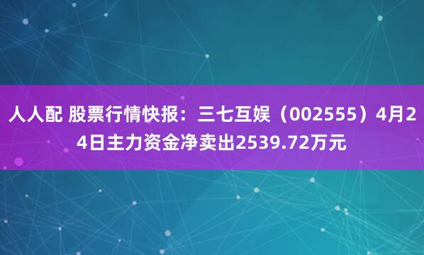 人人配 股票行情快报：三七互娱（002555）4月24日主力资金净卖出2539.72万元
