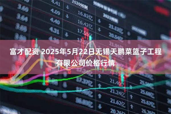 富才配资 2025年5月22日无锡天鹏菜篮子工程有限公司价格行情