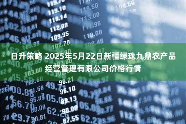 日升策略 2025年5月22日新疆绿珠九鼎农产品经营管理有限公司价格行情