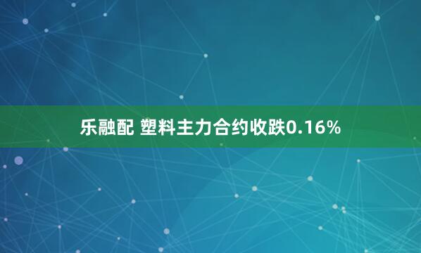 乐融配 塑料主力合约收跌0.16%
