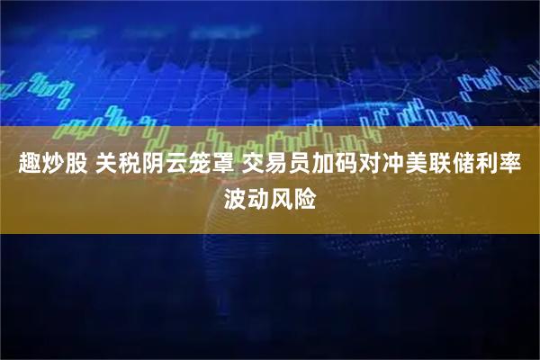 趣炒股 关税阴云笼罩 交易员加码对冲美联储利率波动风险