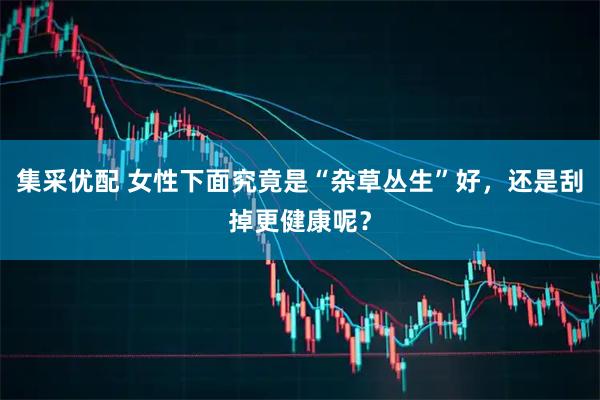 集采优配 女性下面究竟是“杂草丛生”好，还是刮掉更健康呢？