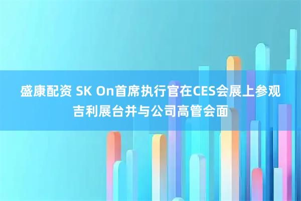 盛康配资 SK On首席执行官在CES会展上参观吉利展台并与公司高管会面
