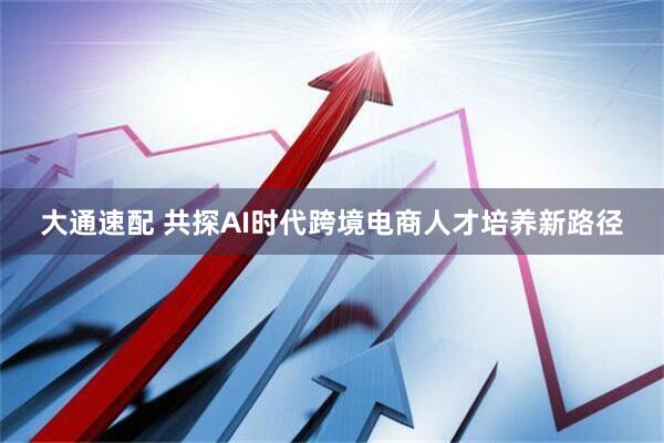 大通速配 共探AI时代跨境电商人才培养新路径