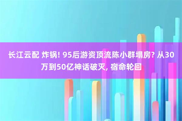长江云配 炸锅! 95后游资顶流陈小群塌房? 从30万到50亿神话破灭, 宿命轮回