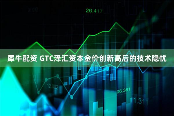 犀牛配资 GTC泽汇资本金价创新高后的技术隐忧