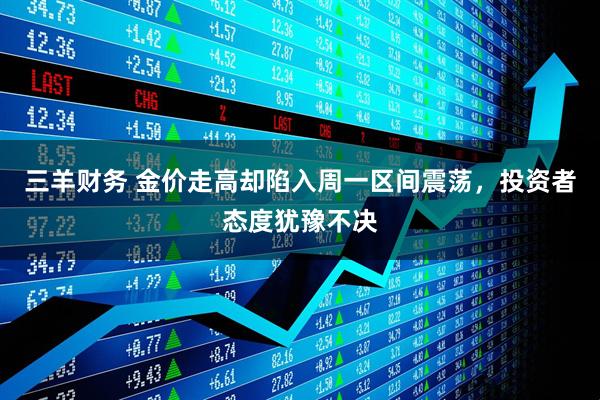 三羊财务 金价走高却陷入周一区间震荡，投资者态度犹豫不决