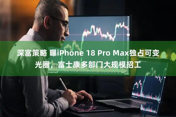 深富策略 曝iPhone 18 Pro Max独占可变光圈，富士康多部门大规模招工