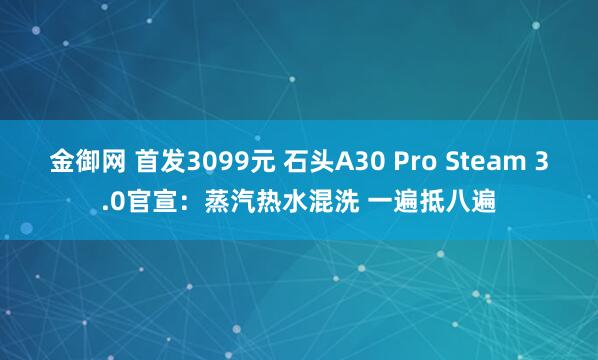 金御网 首发3099元 石头A30 Pro Steam 3.0官宣：蒸汽热水混洗 一遍抵八遍