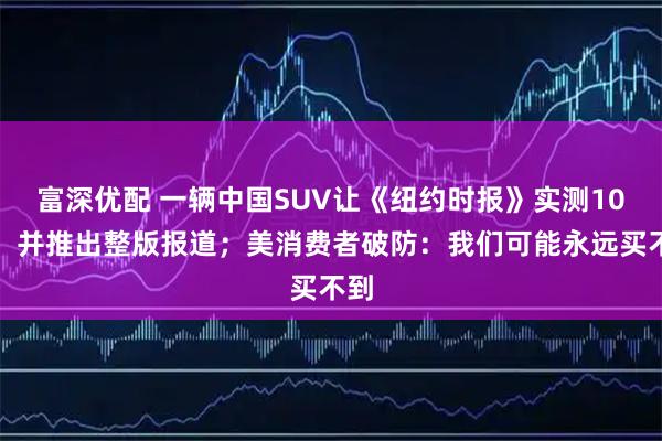 富深优配 一辆中国SUV让《纽约时报》实测10天，并推出整版报道；美消费者破防：我们可能永远买不到